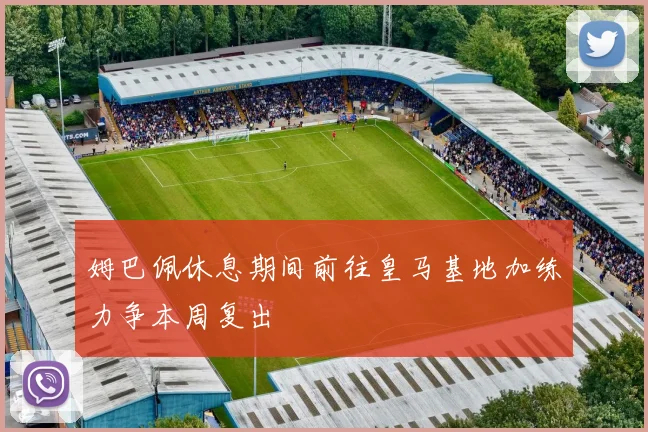 姆巴佩休息期间前往皇马基地加练力争本周复出