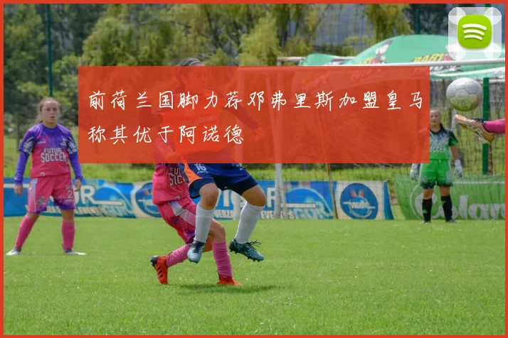 前荷兰国脚力荐邓弗里斯加盟皇马称其优于阿诺德