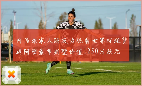 内马尔家人朋友为观看世界杯租赁迈阿密豪华别墅价值1250万欧元