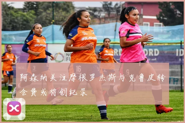 阿森纳关注摩根罗杰斯与克鲁皮转会费或将创纪录