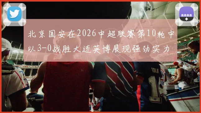 北京国安在2026中超联赛第10轮中以3-0战胜大连英博展现强劲实力