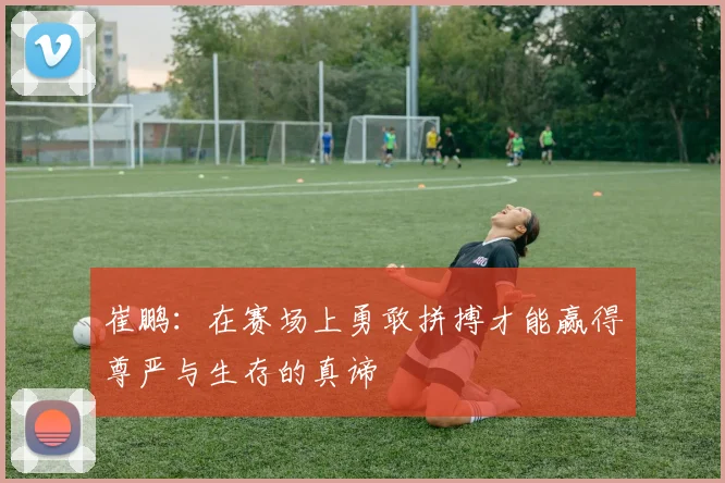 崔鹏：在赛场上勇敢拼搏才能赢得尊严与生存的真谛