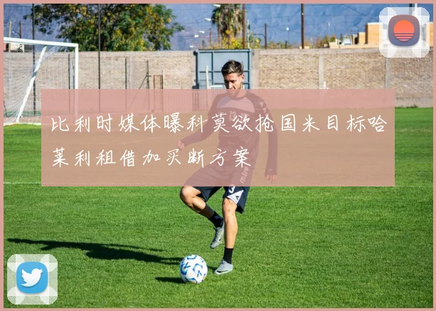 比利时媒体曝科莫欲抢国米目标哈莱利租借加买断方案