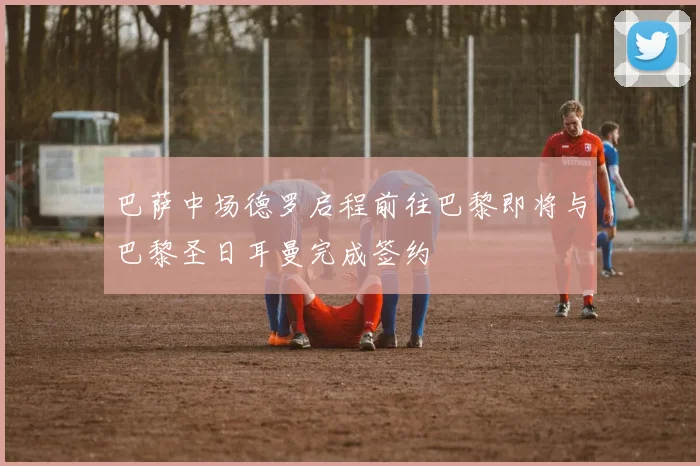 巴萨中场德罗启程前往巴黎即将与巴黎圣日耳曼完成签约