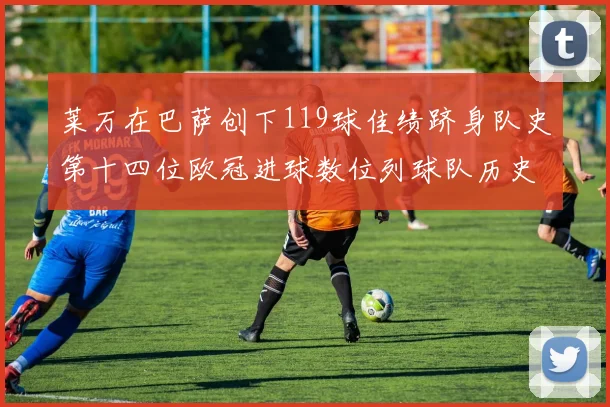莱万在巴萨创下119球佳绩跻身队史第十四位欧冠进球数位列球队历史第四