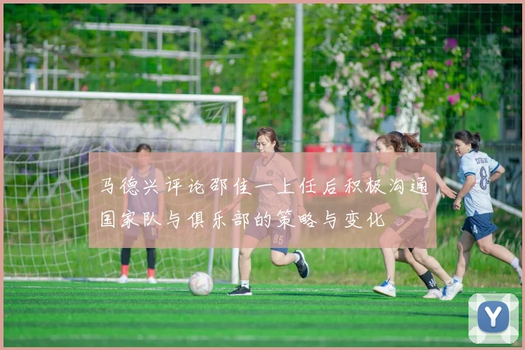 马德兴评论邵佳一上任后积极沟通国家队与俱乐部的策略与变化