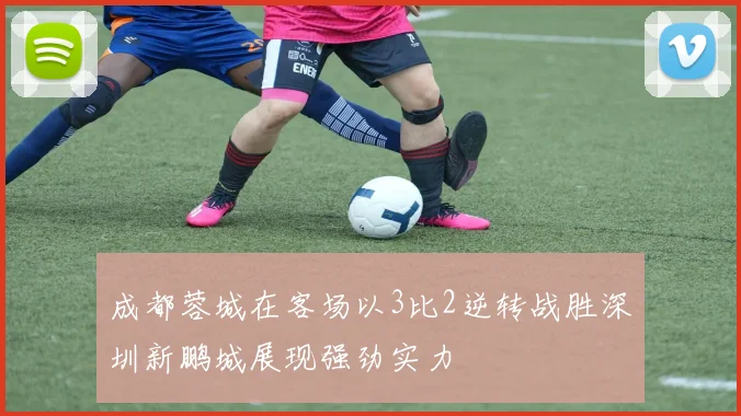 成都蓉城在客场以3比2逆转战胜深圳新鹏城展现强劲实力