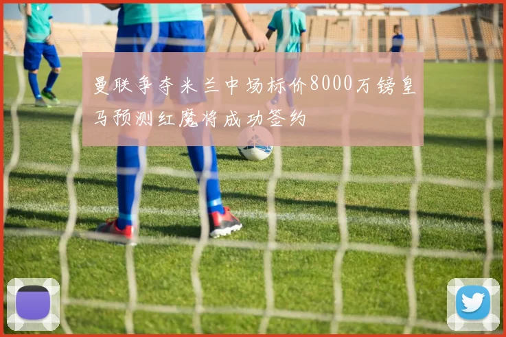 曼联争夺米兰中场标价8000万镑皇马预测红魔将成功签约