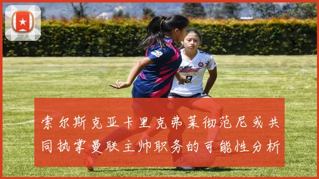 索尔斯克亚卡里克弗莱彻范尼或共同执掌曼联主帅职务的可能性分析