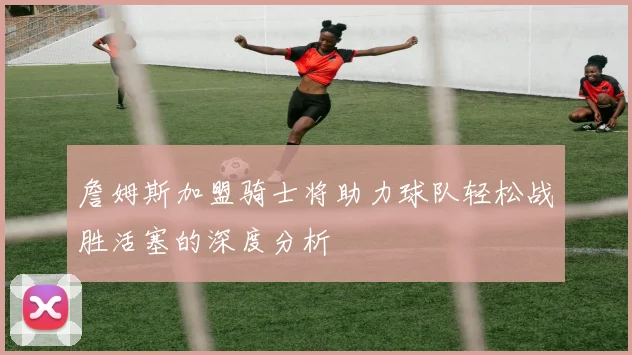 詹姆斯加盟骑士将助力球队轻松战胜活塞的深度分析