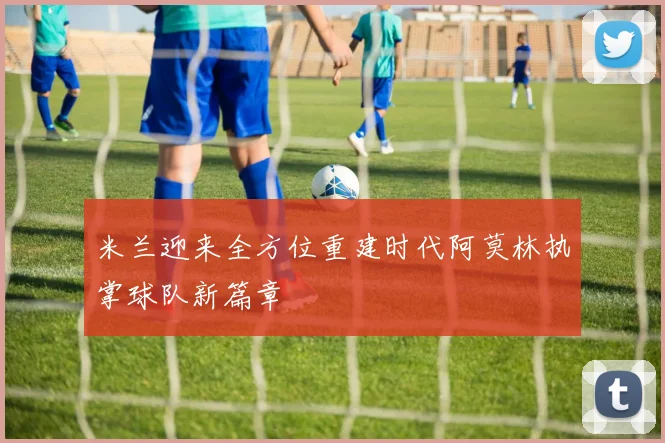 米兰迎来全方位重建时代阿莫林执掌球队新篇章