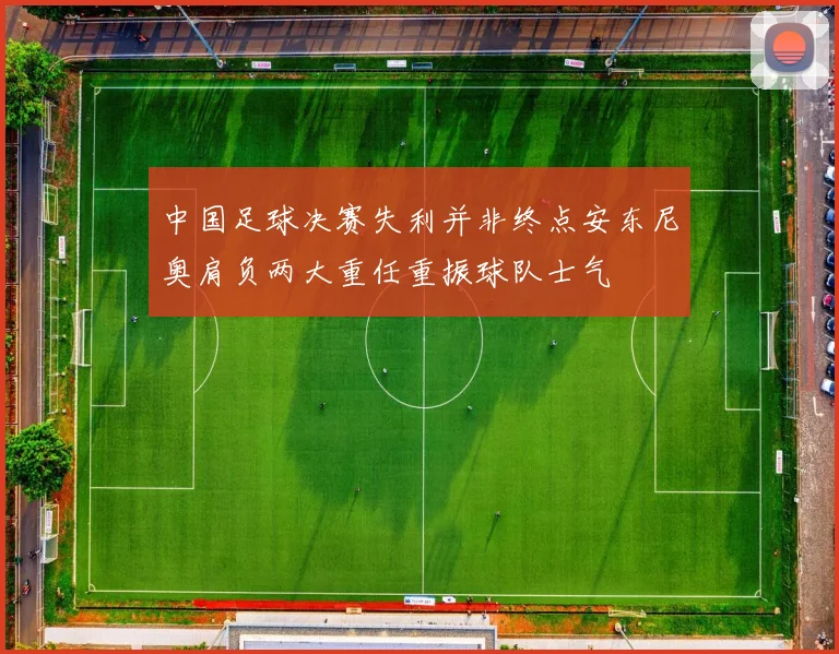 中国足球决赛失利并非终点安东尼奥肩负两大重任重振球队士气
