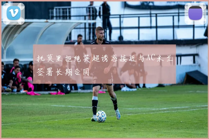 托莫里拒绝英超诱惑接近与AC米兰签署长期合同