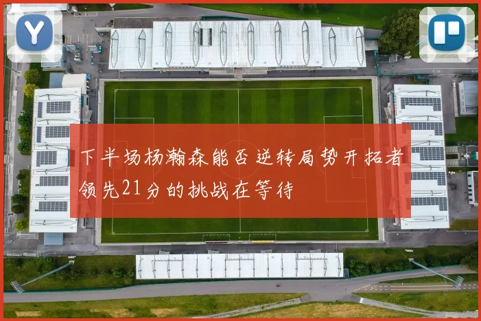 下半场杨瀚森能否逆转局势开拓者领先21分的挑战在等待