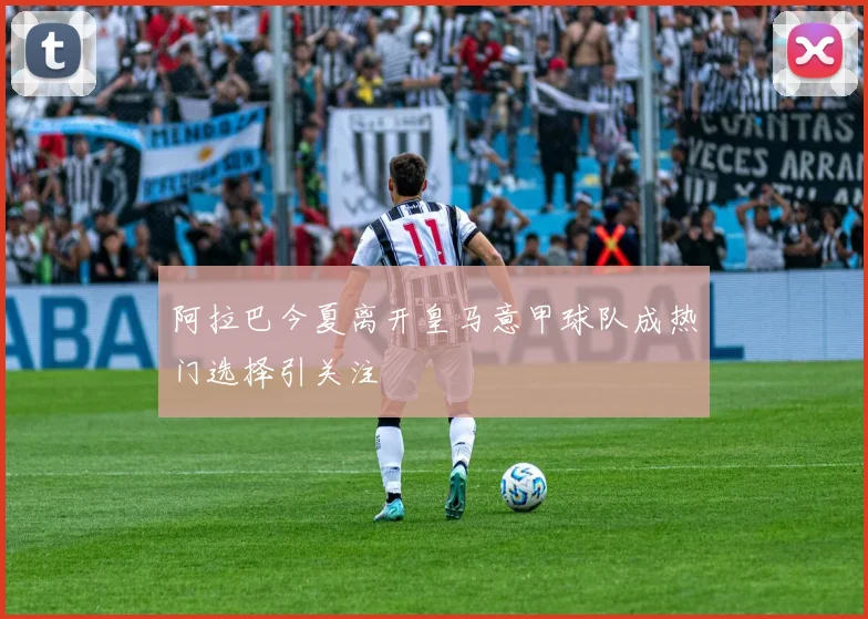 阿拉巴今夏离开皇马意甲球队成热门选择引关注