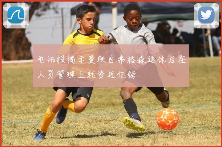电讯报揭示曼联自弗格森退休后在人员管理上耗资近亿镑