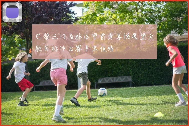 巴黎三门马林法甲首秀喜悦展望全胜目标冲击赛季末佳绩