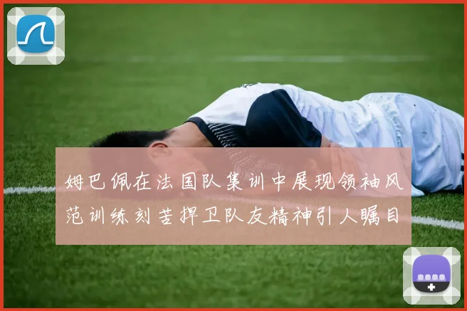 姆巴佩在法国队集训中展现领袖风范训练刻苦捍卫队友精神引人瞩目