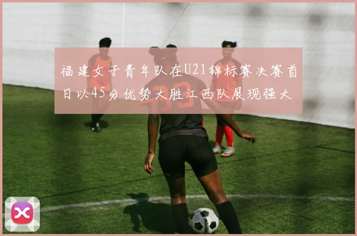 福建女子青年队在U21锦标赛决赛首日以45分优势大胜江西队展现强大实力
