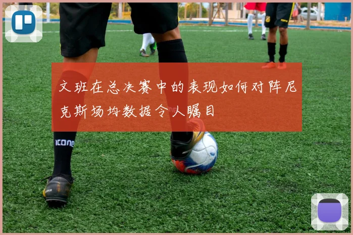 文班在总决赛中的表现如何对阵尼克斯场均数据令人瞩目