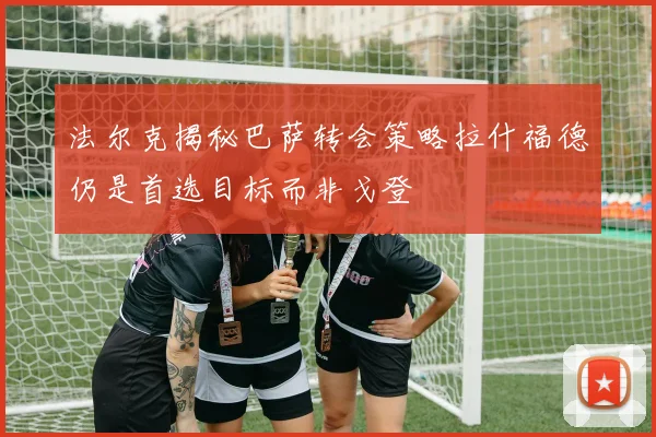 法尔克揭秘巴萨转会策略拉什福德仍是首选目标而非戈登